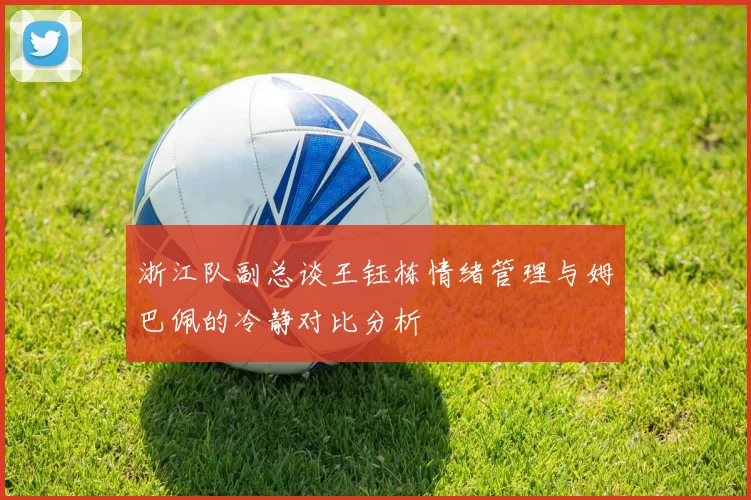 浙江队副总谈王钰栋情绪管理与姆巴佩的冷静对比分析