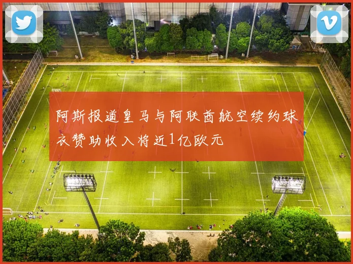 阿斯报道皇马与阿联酋航空续约球衣赞助收入将近1亿欧元