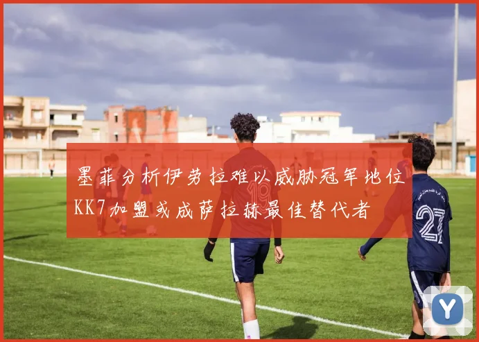 墨菲分析伊劳拉难以威胁冠军地位KK7加盟或成萨拉赫最佳替代者