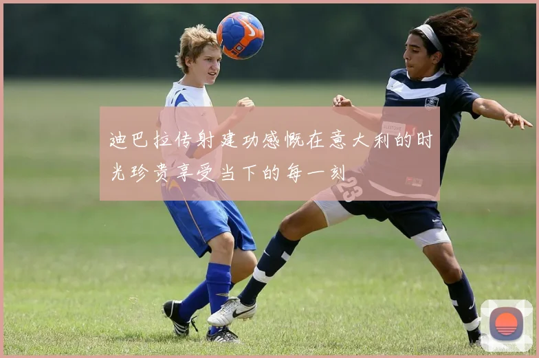 迪巴拉传射建功感慨在意大利的时光珍贵享受当下的每一刻
