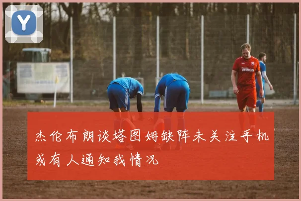 杰伦布朗谈塔图姆缺阵未关注手机或有人通知我情况