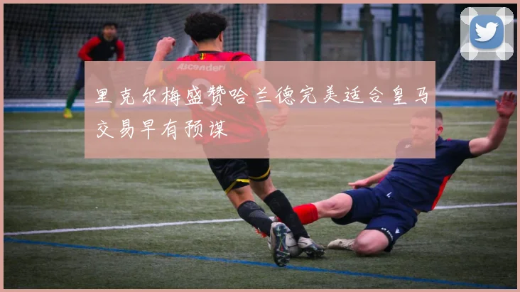 里克尔梅盛赞哈兰德完美适合皇马交易早有预谋