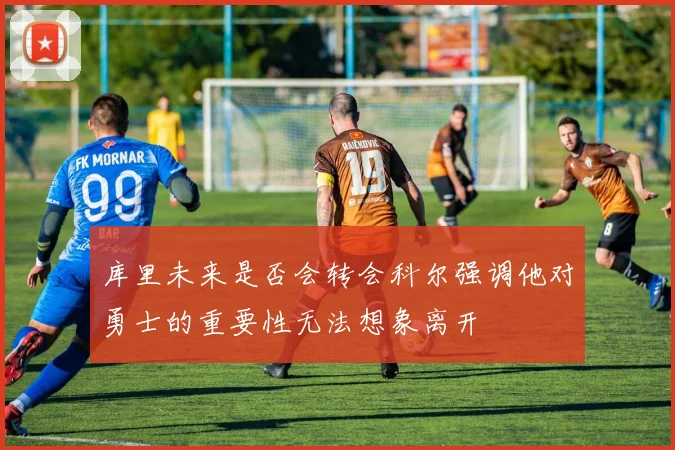 库里未来是否会转会科尔强调他对勇士的重要性无法想象离开