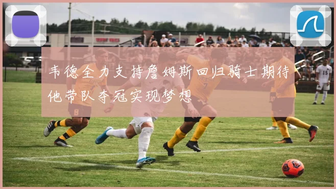 韦德全力支持詹姆斯回归骑士期待他带队夺冠实现梦想