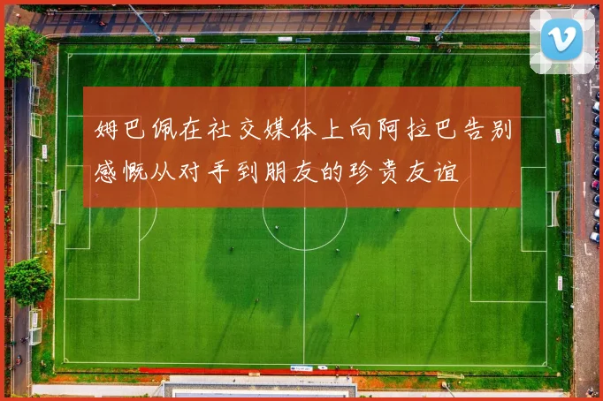 姆巴佩在社交媒体上向阿拉巴告别感慨从对手到朋友的珍贵友谊