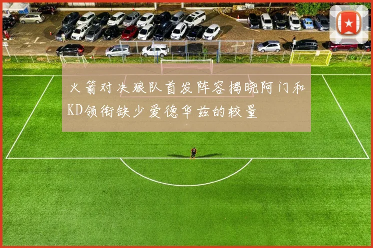 火箭对决狼队首发阵容揭晓阿门和KD领衔缺少爱德华兹的较量