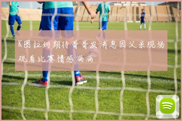 K图拉姆期待哥哥发消息因父亲现场观看比赛情感满满