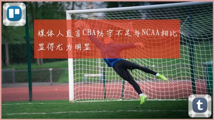 媒体人直言CBA防守不足与NCAA相比显得尤为明显