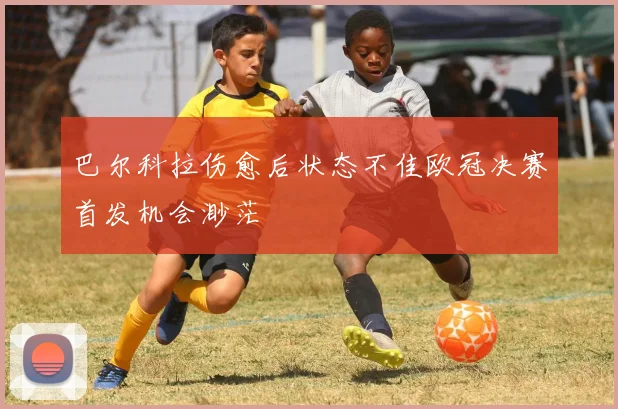 巴尔科拉伤愈后状态不佳欧冠决赛首发机会渺茫